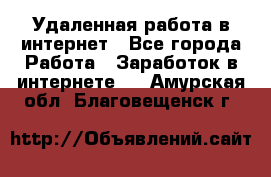 Удаленная работа в интернет - Все города Работа » Заработок в интернете   . Амурская обл.,Благовещенск г.